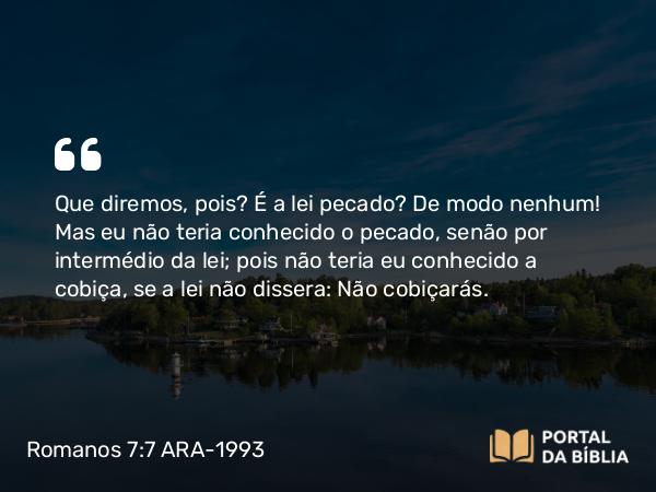 Romanos 7:7-25 ARA-1993 - Que diremos, pois? É a lei pecado? De modo nenhum! Mas eu não teria conhecido o pecado, senão por intermédio da lei; pois não teria eu conhecido a cobiça, se a lei não dissera: Não cobiçarás.