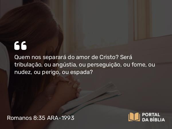 Romanos 8:35 ARA-1993 - Quem nos separará do amor de Cristo? Será tribulação, ou angústia, ou perseguição, ou fome, ou nudez, ou perigo, ou espada?