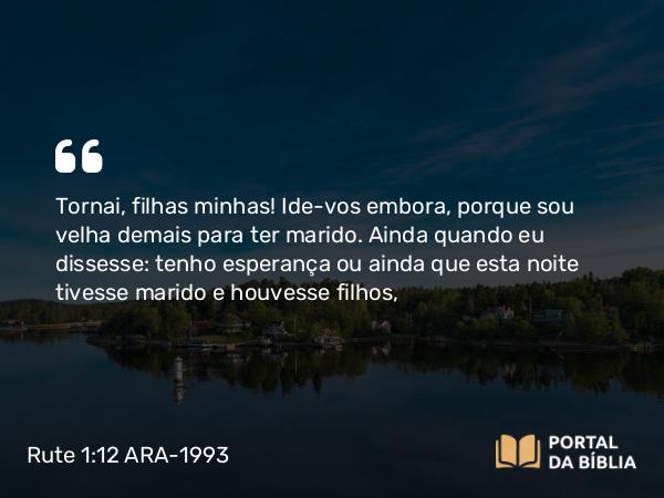 Rute 1:12 ARA-1993 - Tornai, filhas minhas! Ide-vos embora, porque sou velha demais para ter marido. Ainda quando eu dissesse: tenho esperança ou ainda que esta noite tivesse marido e houvesse filhos,