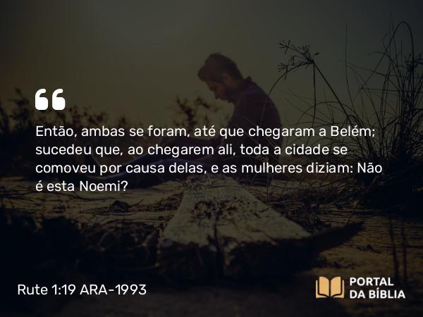 Rute 1:19 ARA-1993 - Então, ambas se foram, até que chegaram a Belém; sucedeu que, ao chegarem ali, toda a cidade se comoveu por causa delas, e as mulheres diziam: Não é esta Noemi?