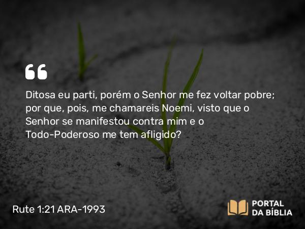 Rute 1:21 ARA-1993 - Ditosa eu parti, porém o Senhor me fez voltar pobre; por que, pois, me chamareis Noemi, visto que o Senhor se manifestou contra mim e o Todo-Poderoso me tem afligido?