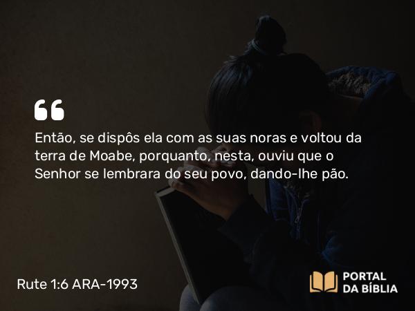 Rute 1:6 ARA-1993 - Então, se dispôs ela com as suas noras e voltou da terra de Moabe, porquanto, nesta, ouviu que o Senhor se lembrara do seu povo, dando-lhe pão.