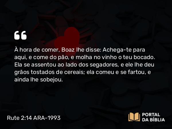 Rute 2:14 ARA-1993 - À hora de comer, Boaz lhe disse: Achega-te para aqui, e come do pão, e molha no vinho o teu bocado. Ela se assentou ao lado dos segadores, e ele lhe deu grãos tostados de cereais; ela comeu e se fartou, e ainda lhe sobejou.