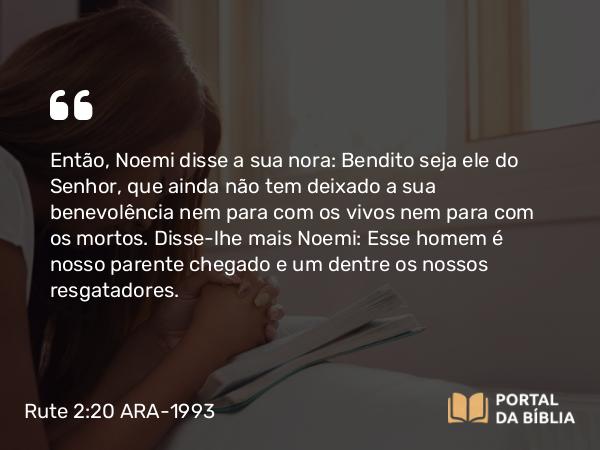 Rute 2:20 ARA-1993 - Então, Noemi disse a sua nora: Bendito seja ele do Senhor, que ainda não tem deixado a sua benevolência nem para com os vivos nem para com os mortos. Disse-lhe mais Noemi: Esse homem é nosso parente chegado e um dentre os nossos resgatadores.