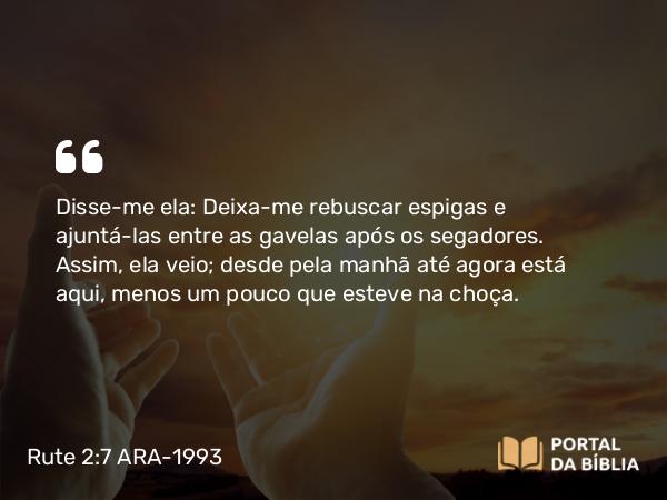 Rute 2:7 ARA-1993 - Disse-me ela: Deixa-me rebuscar espigas e ajuntá-las entre as gavelas após os segadores. Assim, ela veio; desde pela manhã até agora está aqui, menos um pouco que esteve na choça.