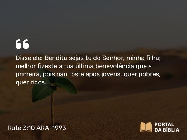 Rute 3:10 ARA-1993 - Disse ele: Bendita sejas tu do Senhor, minha filha; melhor fizeste a tua última benevolência que a primeira, pois não foste após jovens, quer pobres, quer ricos.