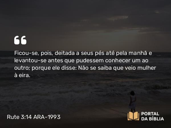 Rute 3:14 ARA-1993 - Ficou-se, pois, deitada a seus pés até pela manhã e levantou-se antes que pudessem conhecer um ao outro; porque ele disse: Não se saiba que veio mulher à eira.