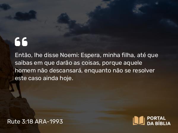 Rute 3:18 ARA-1993 - Então, lhe disse Noemi: Espera, minha filha, até que saibas em que darão as coisas, porque aquele homem não descansará, enquanto não se resolver este caso ainda hoje.