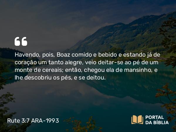 Rute 3:7 ARA-1993 - Havendo, pois, Boaz comido e bebido e estando já de coração um tanto alegre, veio deitar-se ao pé de um monte de cereais; então, chegou ela de mansinho, e lhe descobriu os pés, e se deitou.