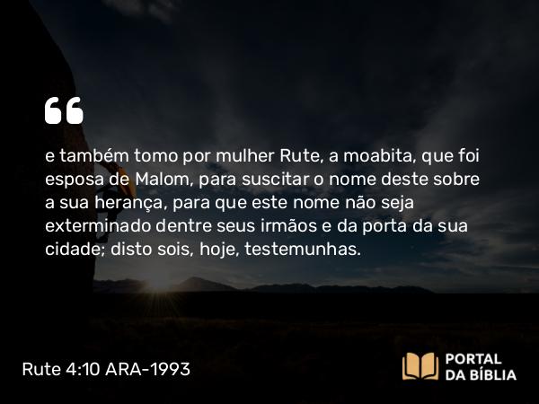 Rute 4:10 ARA-1993 - e também tomo por mulher Rute, a moabita, que foi esposa de Malom, para suscitar o nome deste sobre a sua herança, para que este nome não seja exterminado dentre seus irmãos e da porta da sua cidade; disto sois, hoje, testemunhas.