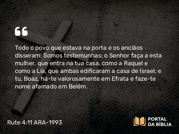 Rute 4:11 ARA-1993 - Todo o povo que estava na porta e os anciãos disseram: Somos testemunhas; o Senhor faça a esta mulher, que entra na tua casa, como a Raquel e como a Lia, que ambas edificaram a casa de Israel; e tu, Boaz, há-te valorosamente em Efrata e faze-te nome afamado em Belém.