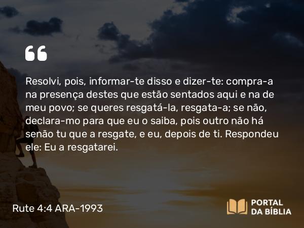 Rute 4:4 ARA-1993 - Resolvi, pois, informar-te disso e dizer-te: compra-a na presença destes que estão sentados aqui e na de meu povo; se queres resgatá-la, resgata-a; se não, declara-mo para que eu o saiba, pois outro não há senão tu que a resgate, e eu, depois de ti. Respondeu ele: Eu a resgatarei.