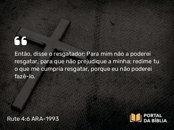 Rute 4:6 ARA-1993 - Então, disse o resgatador: Para mim não a poderei resgatar, para que não prejudique a minha; redime tu o que me cumpria resgatar, porque eu não poderei fazê-lo.