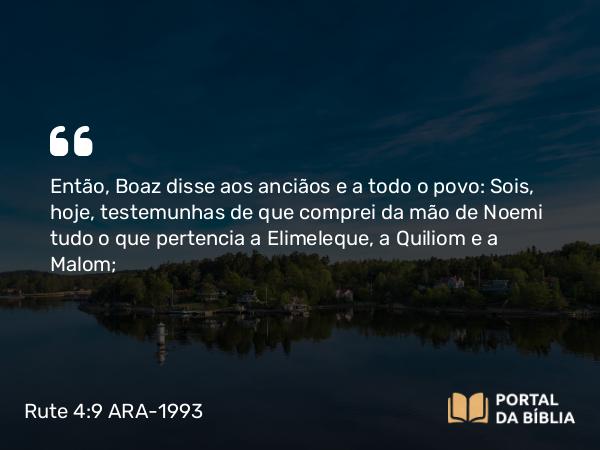 Rute 4:9 ARA-1993 - Então, Boaz disse aos anciãos e a todo o povo: Sois, hoje, testemunhas de que comprei da mão de Noemi tudo o que pertencia a Elimeleque, a Quiliom e a Malom;