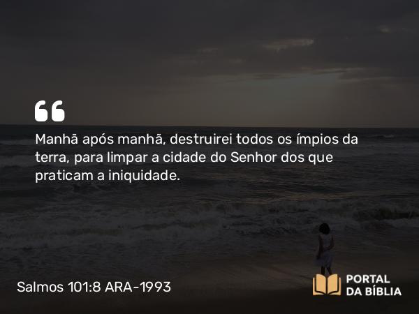 Salmos 101:8 ARA-1993 - Manhã após manhã, destruirei todos os ímpios da terra, para limpar a cidade do Senhor dos que praticam a iniquidade.