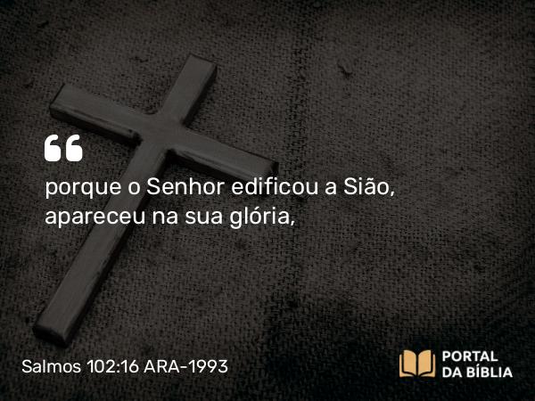 Salmos 102:16 ARA-1993 - porque o Senhor edificou a Sião, apareceu na sua glória,