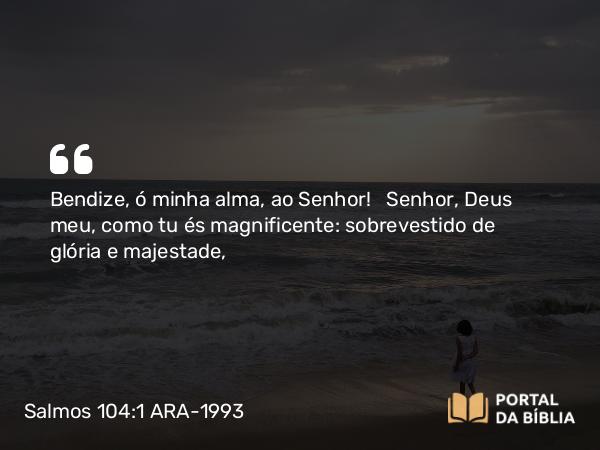 Salmos 104:1 ARA-1993 - Bendize, ó minha alma, ao Senhor! Senhor, Deus meu, como tu és magnificente: sobrevestido de glória e majestade,