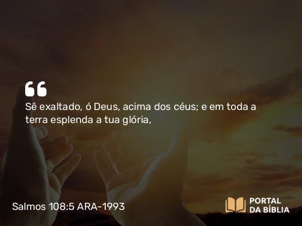 Salmos 108:5 ARA-1993 - Sê exaltado, ó Deus, acima dos céus; e em toda a terra esplenda a tua glória,