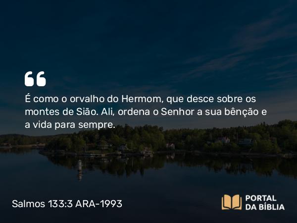 Salmos 133:3 ARA-1993 - É como o orvalho do Hermom, que desce sobre os montes de Sião. Ali, ordena o Senhor a sua bênção e a vida para sempre.