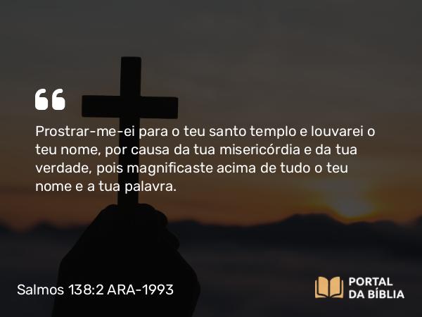 Salmos 138:2 ARA-1993 - Prostrar-me-ei para o teu santo templo e louvarei o teu nome, por causa da tua misericórdia e da tua verdade, pois magnificaste acima de tudo o teu nome e a tua palavra.