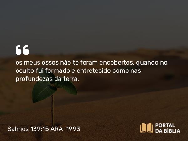 Salmos 139:15 ARA-1993 - os meus ossos não te foram encobertos, quando no oculto fui formado e entretecido como nas profundezas da terra.