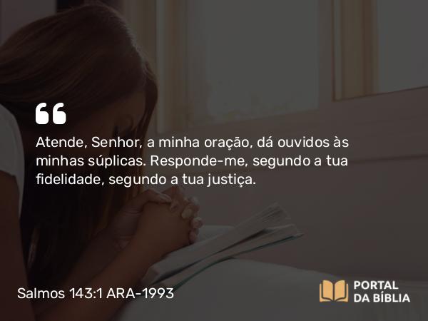 Salmos 143:1 ARA-1993 - Atende, Senhor, a minha oração, dá ouvidos às minhas súplicas. Responde-me, segundo a tua fidelidade, segundo a tua justiça.