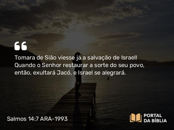 Salmos 14:7 ARA-1993 - Tomara de Sião viesse já a salvação de Israel! Quando o Senhor restaurar a sorte do seu povo, então, exultará Jacó, e Israel se alegrará.