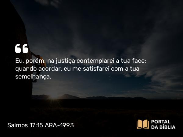 Salmos 17:15 ARA-1993 - Eu, porém, na justiça contemplarei a tua face; quando acordar, eu me satisfarei com a tua semelhança.