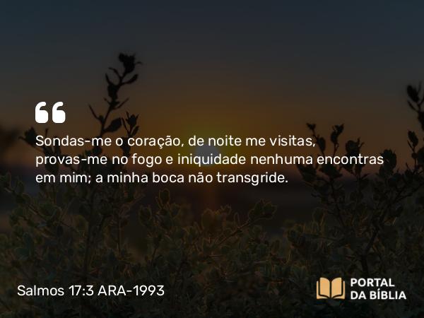 Salmos 17:3 ARA-1993 - Sondas-me o coração, de noite me visitas, provas-me no fogo e iniquidade nenhuma encontras em mim; a minha boca não transgride.