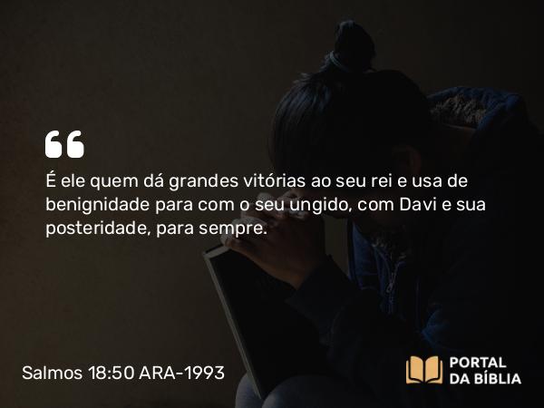 Salmos 18:50 ARA-1993 - É ele quem dá grandes vitórias ao seu rei e usa de benignidade para com o seu ungido, com Davi e sua posteridade, para sempre.