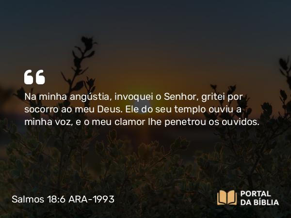 Salmos 18:6 ARA-1993 - Na minha angústia, invoquei o Senhor, gritei por socorro ao meu Deus. Ele do seu templo ouviu a minha voz, e o meu clamor lhe penetrou os ouvidos.