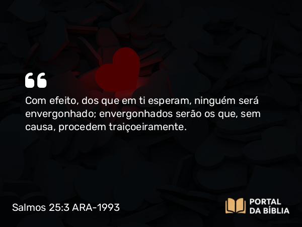 Salmos 25:3 ARA-1993 - Com efeito, dos que em ti esperam, ninguém será envergonhado; envergonhados serão os que, sem causa, procedem traiçoeiramente.