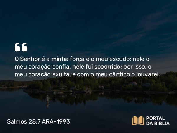 Salmos 28:7 ARA-1993 - O Senhor é a minha força e o meu escudo; nele o meu coração confia, nele fui socorrido; por isso, o meu coração exulta, e com o meu cântico o louvarei.