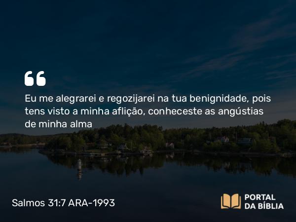 Salmos 31:7 ARA-1993 - Eu me alegrarei e regozijarei na tua benignidade, pois tens visto a minha aflição, conheceste as angústias de minha alma