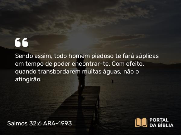 Salmos 32:6 ARA-1993 - Sendo assim, todo homem piedoso te fará súplicas em tempo de poder encontrar-te. Com efeito, quando transbordarem muitas águas, não o atingirão.