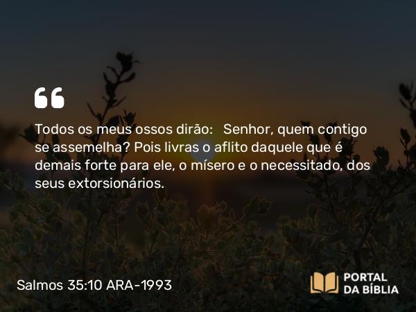 Salmos 35:10 ARA-1993 - Todos os meus ossos dirão: Senhor, quem contigo se assemelha? Pois livras o aflito daquele que é demais forte para ele, o mísero e o necessitado, dos seus extorsionários.