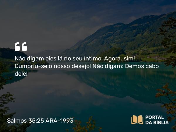 Salmos 35:25 ARA-1993 - Não digam eles lá no seu íntimo: Agora, sim! Cumpriu-se o nosso desejo! Não digam: Demos cabo dele!