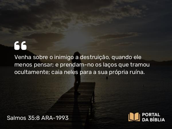 Salmos 35:8 ARA-1993 - Venha sobre o inimigo a destruição, quando ele menos pensar; e prendam-no os laços que tramou ocultamente; caia neles para a sua própria ruína.