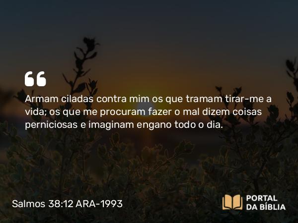 Salmos 38:12 ARA-1993 - Armam ciladas contra mim os que tramam tirar-me a vida; os que me procuram fazer o mal dizem coisas perniciosas e imaginam engano todo o dia.