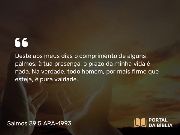 Salmos 39:5 ARA-1993 - Deste aos meus dias o comprimento de alguns palmos; à tua presença, o prazo da minha vida é nada. Na verdade, todo homem, por mais firme que esteja, é pura vaidade.