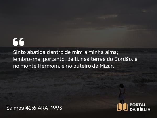 Salmos 42:6 ARA-1993 - Sinto abatida dentro de mim a minha alma; lembro-me, portanto, de ti, nas terras do Jordão, e no monte Hermom, e no outeiro de Mizar.