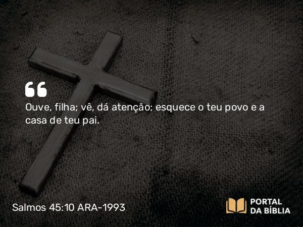 Salmos 45:10 ARA-1993 - Ouve, filha; vê, dá atenção; esquece o teu povo e a casa de teu pai.