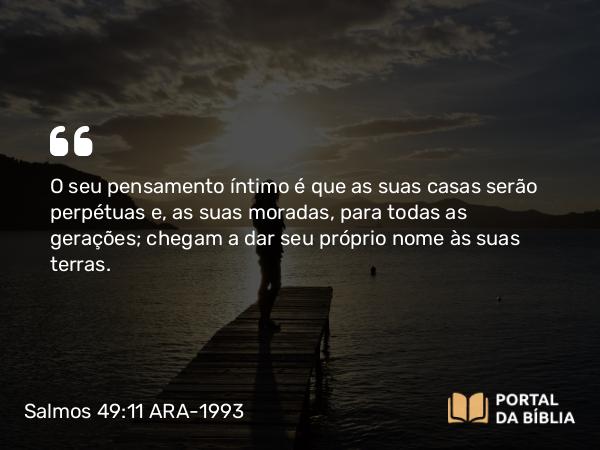 Salmos 49:11 ARA-1993 - O seu pensamento íntimo é que as suas casas serão perpétuas e, as suas moradas, para todas as gerações; chegam a dar seu próprio nome às suas terras.