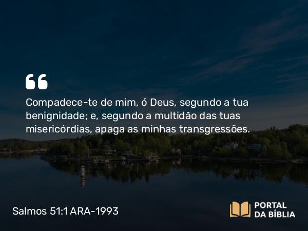 Salmos 51:1 ARA-1993 - Compadece-te de mim, ó Deus, segundo a tua benignidade; e, segundo a multidão das tuas misericórdias, apaga as minhas transgressões.