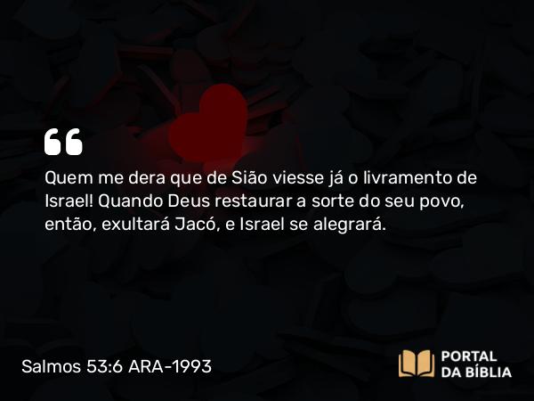 Salmos 53:6 ARA-1993 - Quem me dera que de Sião viesse já o livramento de Israel! Quando Deus restaurar a sorte do seu povo, então, exultará Jacó, e Israel se alegrará.