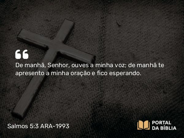 Salmos 5:3 ARA-1993 - De manhã, Senhor, ouves a minha voz; de manhã te apresento a minha oração e fico esperando.