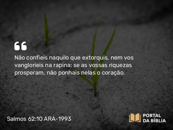 Salmos 62:10 ARA-1993 - Não confieis naquilo que extorquis, nem vos vanglorieis na rapina; se as vossas riquezas prosperam, não ponhais nelas o coração.