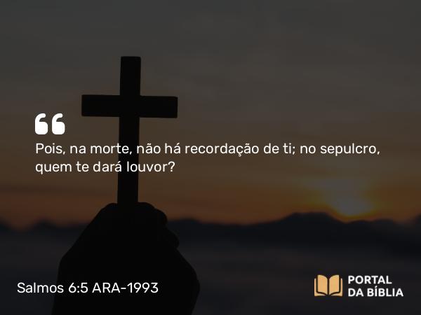 Salmos 6:5 ARA-1993 - Pois, na morte, não há recordação de ti; no sepulcro, quem te dará louvor?