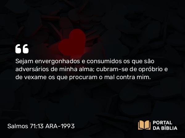 Salmos 71:13 ARA-1993 - Sejam envergonhados e consumidos os que são adversários de minha alma; cubram-se de opróbrio e de vexame os que procuram o mal contra mim.