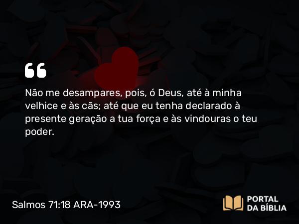 Salmos 71:18 ARA-1993 - Não me desampares, pois, ó Deus, até à minha velhice e às cãs; até que eu tenha declarado à presente geração a tua força e às vindouras o teu poder.